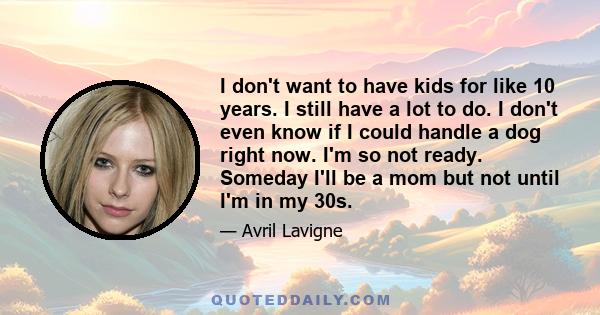 I don't want to have kids for like 10 years. I still have a lot to do. I don't even know if I could handle a dog right now. I'm so not ready. Someday I'll be a mom but not until I'm in my 30s.