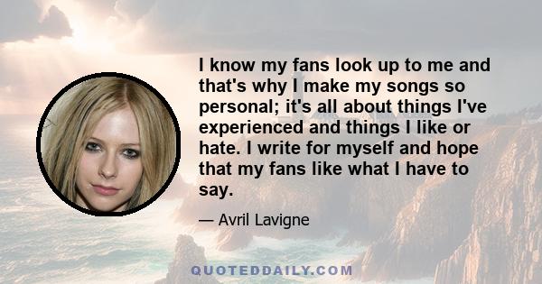 I know my fans look up to me and that's why I make my songs so personal; it's all about things I've experienced and things I like or hate. I write for myself and hope that my fans like what I have to say.