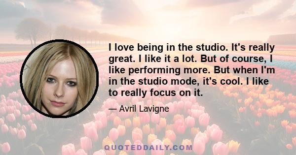 I love being in the studio. It's really great. I like it a lot. But of course, I like performing more. But when I'm in the studio mode, it's cool. I like to really focus on it.