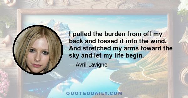 I pulled the burden from off my back and tossed it into the wind. And stretched my arms toward the sky and let my life begin.