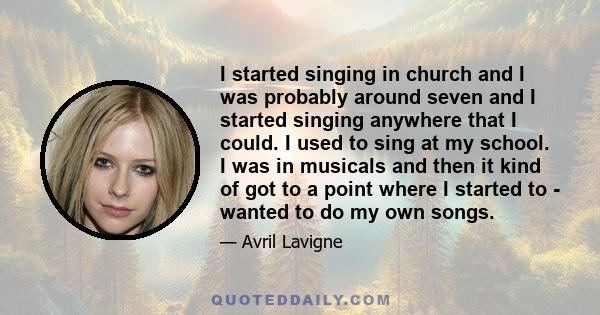 I started singing in church and I was probably around seven and I started singing anywhere that I could. I used to sing at my school. I was in musicals and then it kind of got to a point where I started to - wanted to