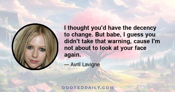 I thought you'd have the decency to change. But babe, I guess you didn't take that warning, cause I'm not about to look at your face again.