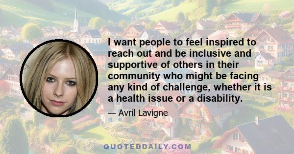 I want people to feel inspired to reach out and be inclusive and supportive of others in their community who might be facing any kind of challenge, whether it is a health issue or a disability.