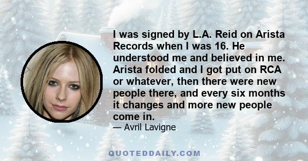 I was signed by L.A. Reid on Arista Records when I was 16. He understood me and believed in me. Arista folded and I got put on RCA or whatever, then there were new people there, and every six months it changes and more