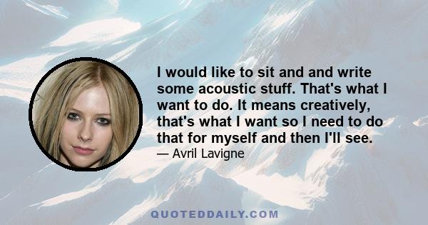 I would like to sit and and write some acoustic stuff. That's what I want to do. It means creatively, that's what I want so I need to do that for myself and then I'll see.