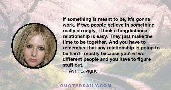 If something is meant to be, it's gonna work. If two people believe in something really strongly, I think a longdistance relationship is easy. They just make the time to be together. And you have to remember that any