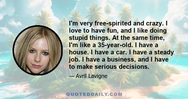 I'm very free-spirited and crazy. I love to have fun, and I like doing stupid things. At the same time, I'm like a 35-year-old. I have a house. I have a car. I have a steady job. I have a business, and I have to make