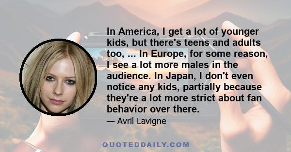 In America, I get a lot of younger kids, but there's teens and adults too, ... In Europe, for some reason, I see a lot more males in the audience. In Japan, I don't even notice any kids, partially because they're a lot