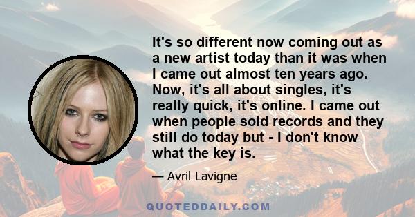 It's so different now coming out as a new artist today than it was when I came out almost ten years ago. Now, it's all about singles, it's really quick, it's online. I came out when people sold records and they still do 