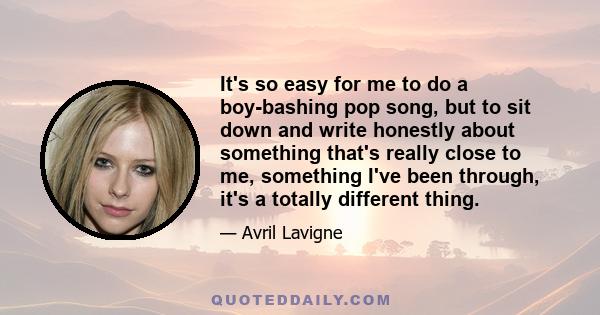 It's so easy for me to do a boy-bashing pop song, but to sit down and write honestly about something that's really close to me, something I've been through, it's a totally different thing.