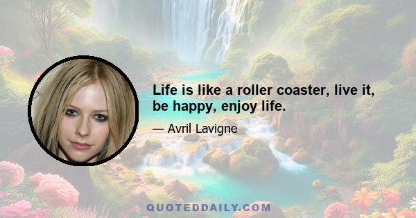 Life is like a roller coaster, live it, be happy, enjoy life.