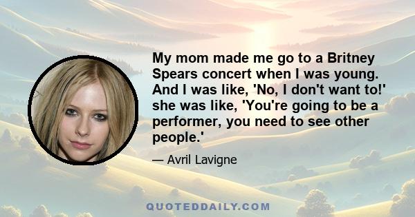 My mom made me go to a Britney Spears concert when I was young. And I was like, 'No, I don't want to!' she was like, 'You're going to be a performer, you need to see other people.'