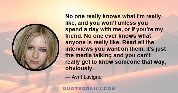 No one really knows what I'm really like, and you won't unless you spend a day with me, or if you're my friend. No one ever knows what anyone is really like. Read all the interviews you want on them, it's just the media 