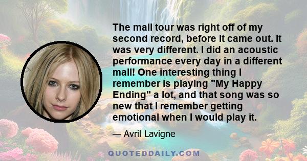 The mall tour was right off of my second record, before it came out. It was very different. I did an acoustic performance every day in a different mall! One interesting thing I remember is playing My Happy Ending a lot, 