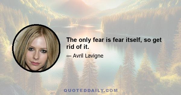 The only fear is fear itself, so get rid of it.