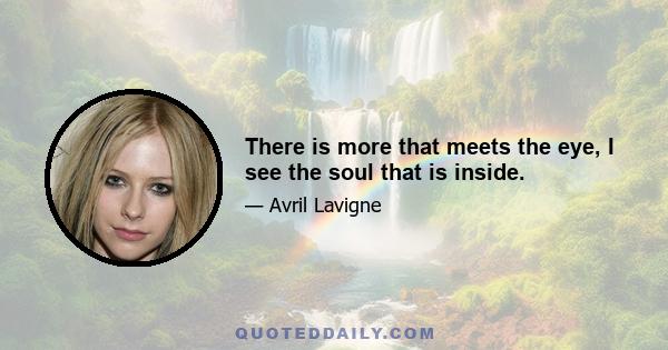 There is more that meets the eye, I see the soul that is inside.