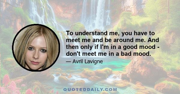 To understand me, you have to meet me and be around me. And then only if I'm in a good mood - don't meet me in a bad mood.