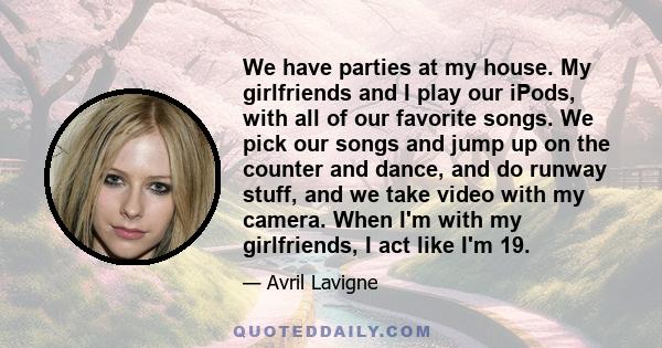 We have parties at my house. My girlfriends and I play our iPods, with all of our favorite songs. We pick our songs and jump up on the counter and dance, and do runway stuff, and we take video with my camera. When I'm