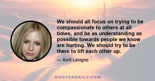 We should all focus on trying to be compassionate to others at all times, and be as understanding as possible towards people we know are hurting. We should try to be there to lift each other up.