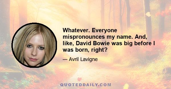 Whatever. Everyone mispronounces my name. And, like, David Bowie was big before I was born, right?