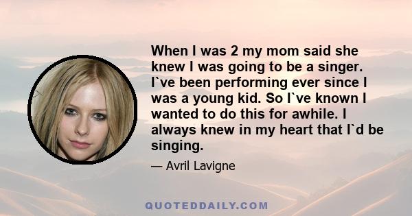 When I was 2 my mom said she knew I was going to be a singer. I`ve been performing ever since I was a young kid. So I`ve known I wanted to do this for awhile. I always knew in my heart that I`d be singing.