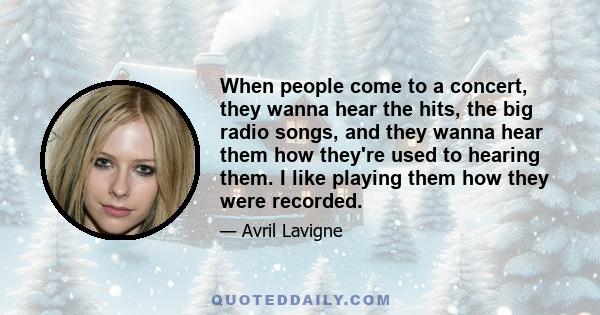 When people come to a concert, they wanna hear the hits, the big radio songs, and they wanna hear them how they're used to hearing them. I like playing them how they were recorded.