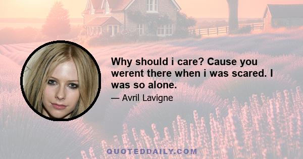 Why should i care? Cause you werent there when i was scared. I was so alone.