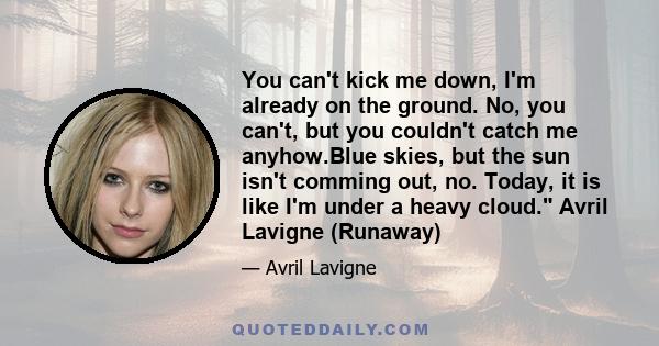 You can't kick me down, I'm already on the ground. No, you can't, but you couldn't catch me anyhow.Blue skies, but the sun isn't comming out, no. Today, it is like I'm under a heavy cloud. Avril Lavigne (Runaway)