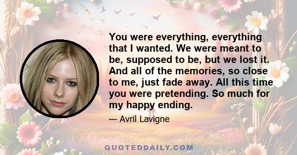 You were everything, everything that I wanted. We were meant to be, supposed to be, but we lost it. And all of the memories, so close to me, just fade away. All this time you were pretending. So much for my happy ending.