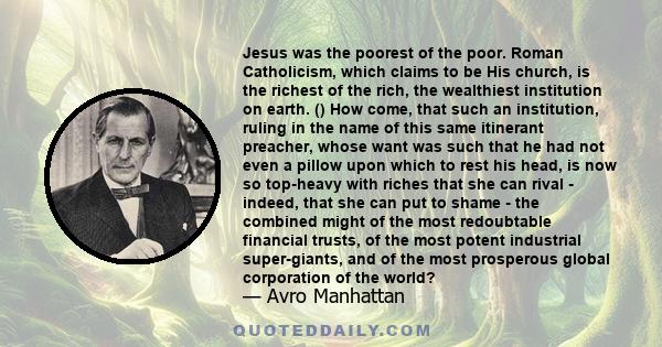 Jesus was the poorest of the poor. Roman Catholicism, which claims to be His church, is the richest of the rich, the wealthiest institution on earth. () How come, that such an institution, ruling in the name of this