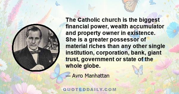 The Catholic church is the biggest financial power, wealth accumulator and property owner in existence. She is a greater possessor of material riches than any other single institution, corporation, bank, giant trust,