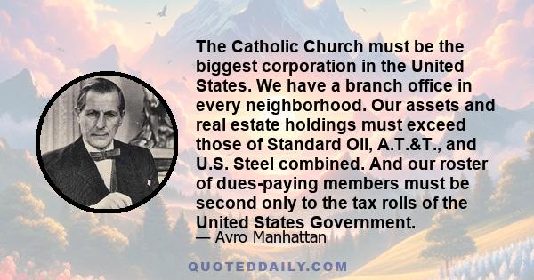 The Catholic Church must be the biggest corporation in the United States. We have a branch office in every neighborhood. Our assets and real estate holdings must exceed those of Standard Oil, A.T.&T., and U.S. Steel