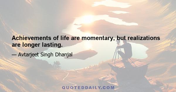 Achievements of life are momentary, but realizations are longer lasting.