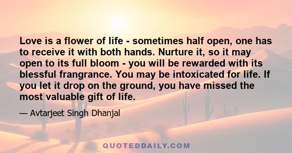 Love is a flower of life - sometimes half open, one has to receive it with both hands. Nurture it, so it may open to its full bloom - you will be rewarded with its blessful frangrance. You may be intoxicated for life.