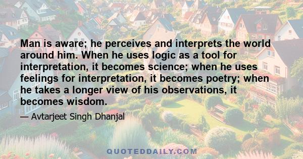 Man is aware; he perceives and interprets the world around him. When he uses logic as a tool for interpretation, it becomes science; when he uses feelings for interpretation, it becomes poetry; when he takes a longer