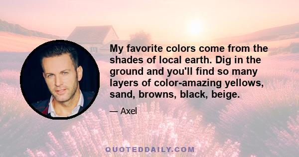 My favorite colors come from the shades of local earth. Dig in the ground and you'll find so many layers of color-amazing yellows, sand, browns, black, beige.