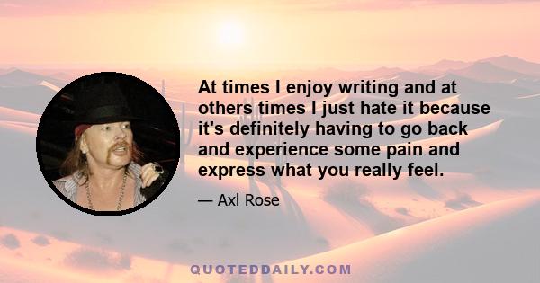 At times I enjoy writing and at others times I just hate it because it's definitely having to go back and experience some pain and express what you really feel.