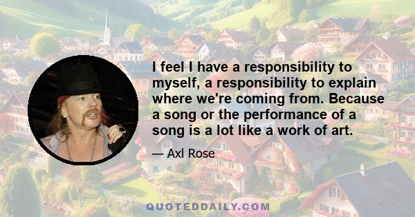 I feel I have a responsibility to myself, a responsibility to explain where we're coming from. Because a song or the performance of a song is a lot like a work of art.