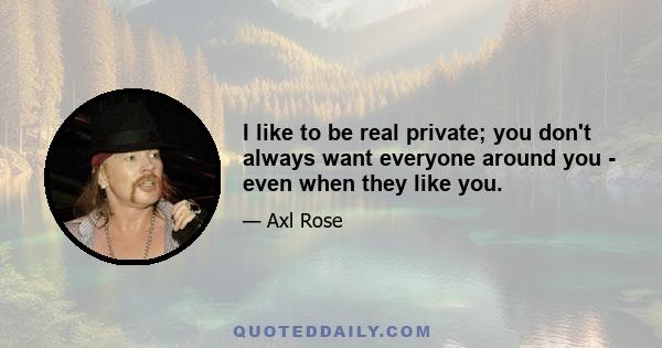 I like to be real private; you don't always want everyone around you - even when they like you.