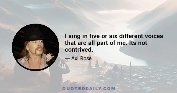 I sing in five or six different voices that are all part of me. Its not contrived.