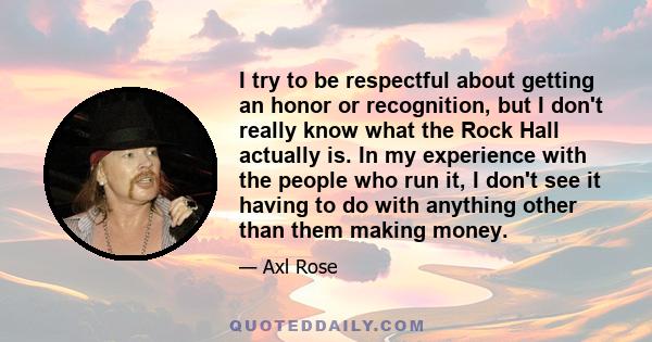 I try to be respectful about getting an honor or recognition, but I don't really know what the Rock Hall actually is. In my experience with the people who run it, I don't see it having to do with anything other than