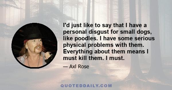 I'd just like to say that I have a personal disgust for small dogs, like poodles. I have some serious physical problems with them. Everything about them means I must kill them. I must.