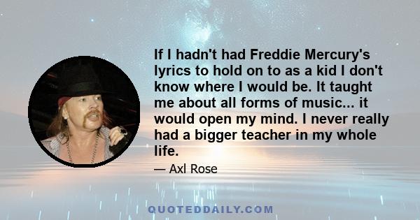 If I hadn't had Freddie Mercury's lyrics to hold on to as a kid I don't know where I would be. It taught me about all forms of music... it would open my mind. I never really had a bigger teacher in my whole life.