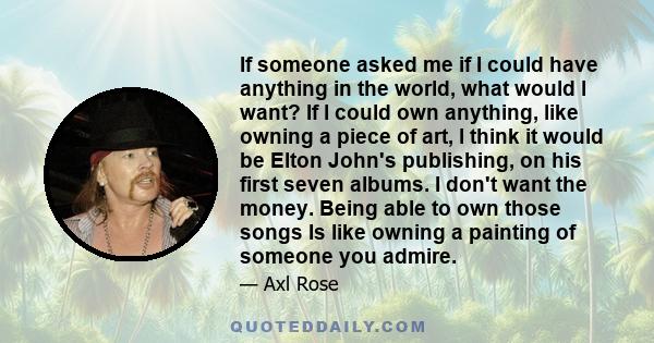 If someone asked me if I could have anything in the world, what would l want? If l could own anything, like owning a piece of art, l think it would be Elton John's publishing, on his first seven albums. I don't want the 