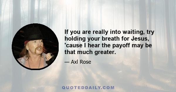 If you are really into waiting, try holding your breath for Jesus, 'cause I hear the payoff may be that much greater.