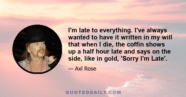 I'm late to everything. I've always wanted to have it written in my will that when I die, the coffin shows up a half hour late and says on the side, like in gold, 'Sorry I'm Late'.