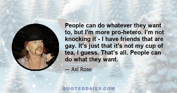 People can do whatever they want to, but I'm more pro-hetero. I'm not knocking it - I have friends that are gay. It's just that it's not my cup of tea, l guess. That's all. People can do what they want.