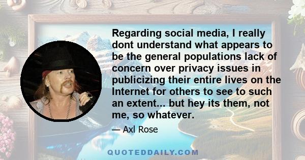 Regarding social media, I really dont understand what appears to be the general populations lack of concern over privacy issues in publicizing their entire lives on the Internet for others to see to such an extent...