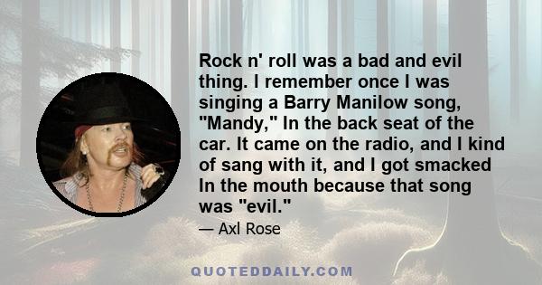 Rock n' roll was a bad and evil thing. l remember once I was singing a Barry Manilow song, Mandy, In the back seat of the car. It came on the radio, and I kind of sang with it, and I got smacked In the mouth because