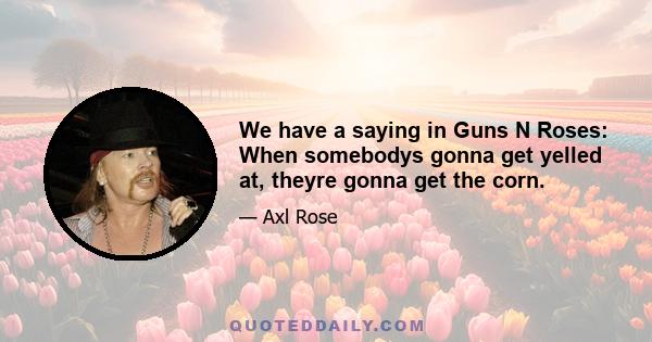 We have a saying in Guns N Roses: When somebodys gonna get yelled at, theyre gonna get the corn.